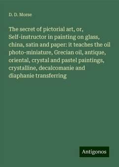 The secret of pictorial art, or, Self-instructor in painting on glass, china, satin and paper: it teaches the oil photo-miniature, Grecian oil, antique, oriental, crystal and pastel paintings, crystalline, decalcomanie and diaphanie transferring - Morse, D. D.