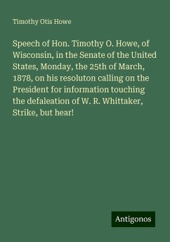 Speech of Hon. Timothy O. Howe, of Wisconsin, in the Senate of the United States, Monday, the 25th of March, 1878, on his resoluton calling on the President for information touching the defaleation of W. R. Whittaker, Strike, but hear! - Howe, Timothy Otis