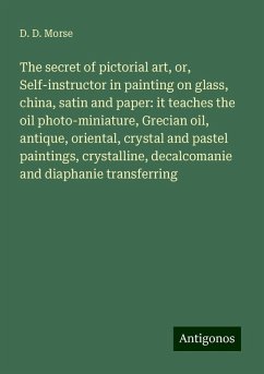 The secret of pictorial art, or, Self-instructor in painting on glass, china, satin and paper: it teaches the oil photo-miniature, Grecian oil, antique, oriental, crystal and pastel paintings, crystalline, decalcomanie and diaphanie transferring - Morse, D. D.