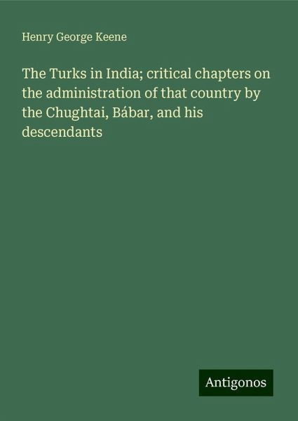 The Turks in India; critical chapters on the administration of that country by the Chughtai, Bábar, and his descendants The Turks in India; critical chapters on the administration of that country by the Chughtai, Bábar, and his descendants