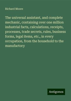 The universal assistant, and complete mechanic, containing over one million industrial facts, calculations, receipts, processes, trade secrets, rules, business forms, legal items, etc., in every occupation, from the household to the manufactory - Moore, Richard