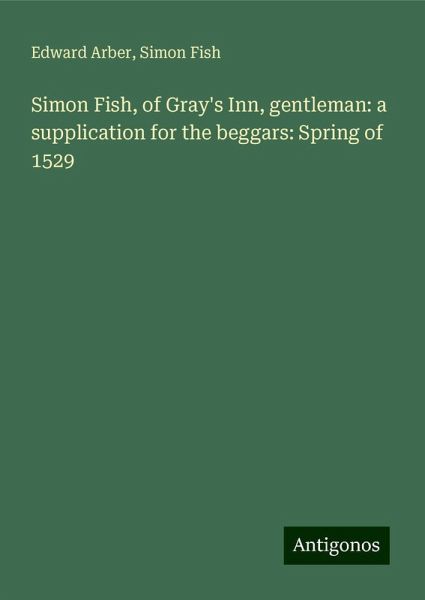 Simon Fish, of Gray's Inn, gentleman: a supplication for the beggars: Spring of 1529 Simon Fish, of Gray's Inn, gentleman: a supplication for the beggars: Spring of 1529