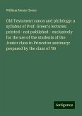 Old Testament canon and philology: a syllabus of Prof. Green's lectures: printed - not published - exclusively for the use of the students of the Junior class in Princeton seminary: prepared by the class of '80