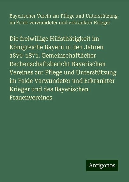 Die freiwillige Hilfsthätigkeit im Königreiche Bayern in den Jahren 1870-1871. Gemeinschaftlicher Rechenschaftsbericht Bayerischen Vereines zur Pflege und Unterstützung im Felde Verwundeter und Erkrankter Krieger und des Bayerischen Frauenvereines Die freiwillige Hilfsthätigkeit im Königreiche Bayern in den Jahren 1870-1871. Gemeinschaftlicher Rechenschaftsbericht Bayerischen Vereines zur Pflege und Unterstützung im Felde Verwundeter und Erkrankter Krieger und des Bayerischen Frauenvereines