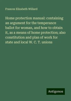 Home protection manual: containing an argument for the temperance ballot for woman, and how to obtain it, as a means of home protection; also constitution and plan of work for state and local W. C. T. unions - Willard, Frances Elizabeth