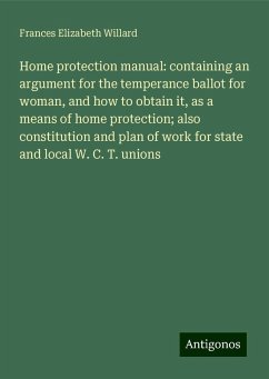 Home protection manual: containing an argument for the temperance ballot for woman, and how to obtain it, as a means of home protection; also constitution and plan of work for state and local W. C. T. unions - Willard, Frances Elizabeth