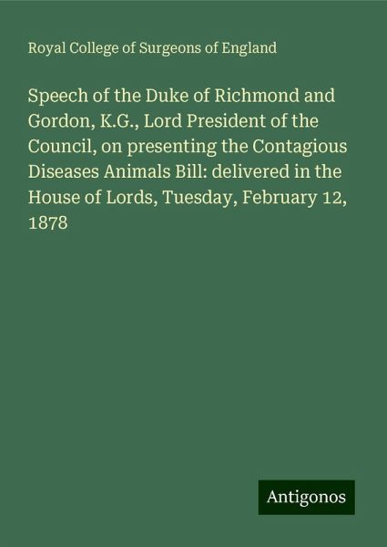 Speech of the Duke of Richmond and Gordon, K.G., Lord President of the Council, on presenting the Contagious Diseases Animals Bill: delivered in the House of Lords, Tuesday, February 12, 1878 Speech of the Duke of Richmond and Gordon, K.G., Lord President of the Council, on presenting the Contagious Diseases Animals Bill: delivered in the House of Lords, Tuesday, February 12, 1878