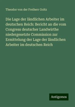 Die Lage der ländlichen Arbeiter im deutschen Reich: Bericht an die vom Congress deutscher Landwirthe niedergesetzte Commission zur Ermittelung der Lage der ländlichen Arbeiter im deutschen Reich - Goltz, Theodor Von Der Freiherr