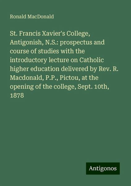 St. Francis Xavier's College, Antigonish, N.S.: prospectus and course of studies with the introductory lecture on Catholic higher education delivered by Rev. R. Macdonald, P.P., Pictou, at the opening of the college, Sept. 10th, 1878 St. Francis Xavier's College, Antigonish, N.S.: prospectus and course of studies with the introductory lecture on Catholic higher education delivered by Rev. R. Macdonald, P.P., Pictou, at the opening of the college, Sept. 10th, 1878