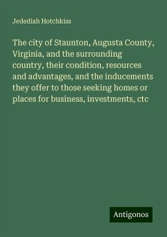 The city of Staunton, Augusta County, Virginia, and the surrounding country, their condition, resources and advantages, and the inducements they offer to those seeking homes or places for business, investments, ctc - Hotchkiss, Jedediah