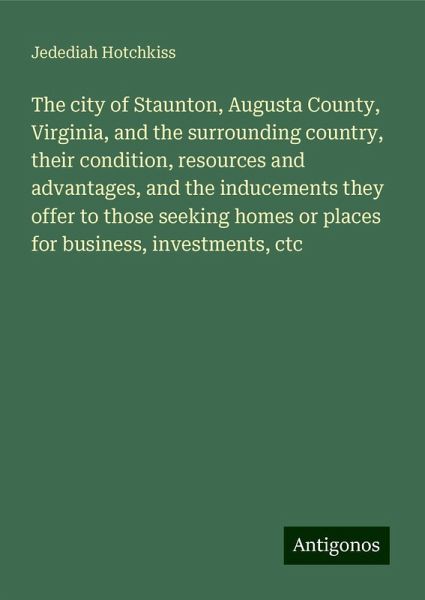 The city of Staunton, Augusta County, Virginia, and the surrounding country, their condition, resources and advantages, and the inducements they offer to those seeking homes or places for business, investments, ctc