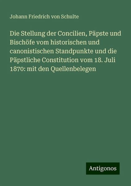 Die Stellung der Concilien, Päpste und Bischöfe vom historischen und canonistischen Standpunkte und die Päpstliche Constitution vom 18. Juli 1870: mit den Quellenbelegen Die Stellung der Concilien, Päpste und Bischöfe vom historischen und canonistischen Standpunkte und die Päpstliche Constitution vom 18. Juli 1870: mit den Quellenbelegen