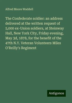 The Confederate soldier: an address delivered at the written request of 5,000 ex-Union soldiers, at Steinway Hall, New York City, Friday evening, May 3d, 1878, for the benefit of the 47th N.Y. Veteran Volunteers Miles O'Reilly's Regiment - Waddell, Alfred Moore