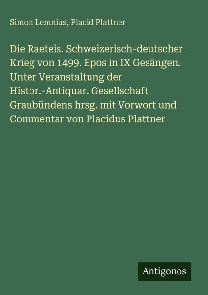 Die Raeteis. Schweizerisch-deutscher Krieg von 1499. Epos in IX Gesängen. Unter Veranstaltung der Histor.-Antiquar. Gesellschaft Graubündens hrsg. mit Vorwort und Commentar von Placidus Plattner Die Raeteis. Schweizerisch-deutscher Krieg von 1499. Epos in IX Gesängen. Unter Veranstaltung der Histor.-Antiquar. Gesellschaft Graubündens hrsg. mit Vorwort und Commentar von Placidus Plattner