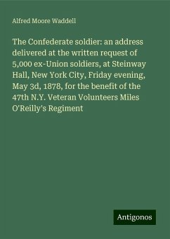 The Confederate soldier: an address delivered at the written request of 5,000 ex-Union soldiers, at Steinway Hall, New York City, Friday evening, May 3d, 1878, for the benefit of the 47th N.Y. Veteran Volunteers Miles O'Reilly's Regiment - Waddell, Alfred Moore