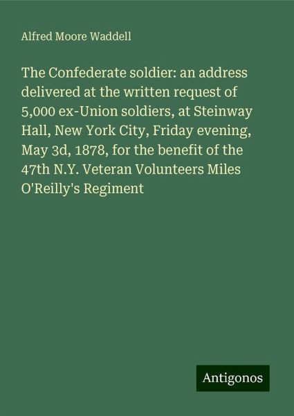 The Confederate soldier: an address delivered at the written request of 5,000 ex-Union soldiers, at Steinway Hall, New York City, Friday evening, May 3d, 1878, for the benefit of the 47th N.Y. Veteran Volunteers Miles O'Reilly's Regiment