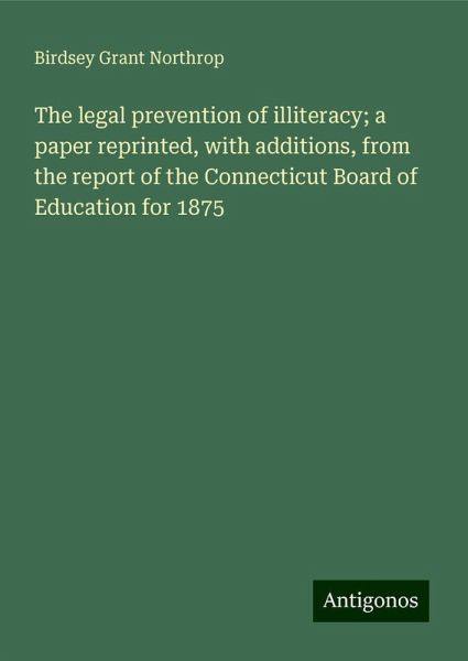 The legal prevention of illiteracy; a paper reprinted, with additions, from the report of the Connecticut Board of Education for 1875 The legal prevention of illiteracy; a paper reprinted, with additions, from the report of the Connecticut Board of Education for 1875