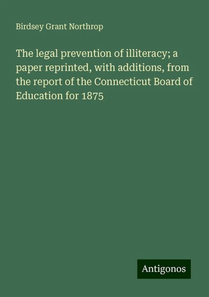 The legal prevention of illiteracy; a paper reprinted, with additions, from the report of the Connecticut Board of Education for 1875 The legal prevention of illiteracy; a paper reprinted, with additions, from the report of the Connecticut Board of Education for 1875