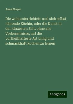 Die wohlunterrichtete und sich selbst lehrende Köchin, oder die Kunst in der kürzesten Zeit, ohne alle Vorkenntnisse, auf die vortheilhafteste Art billig und schmackhaft kochen zu lernen - Mayer, Anna