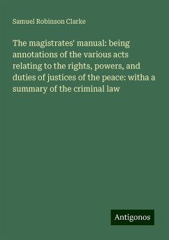 The magistrates' manual: being annotations of the various acts relating to the rights, powers, and duties of justices of the peace: witha a summary of the criminal law - Clarke, Samuel Robinson