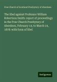 The libel against Professor William Robertson Smith: report of proceedings in the Free Church Presbytery of Aberdeen, February 14, to March 14, 1878: with form of libel The libel against Professor William Robertson Smith: report of proceedings in the Free Church Presbytery of Aberdeen, February 14, to March 14, 1878: with form of libel