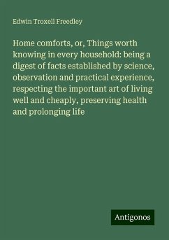 Home comforts, or, Things worth knowing in every household: being a digest of facts established by science, observation and practical experience, respecting the important art of living well and cheaply, preserving health and prolonging life - Freedley, Edwin Troxell