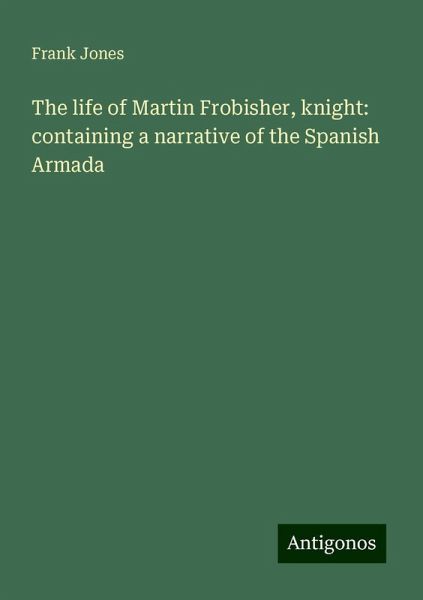 The life of Martin Frobisher, knight: containing a narrative of the Spanish Armada The life of Martin Frobisher, knight: containing a narrative of the Spanish Armada