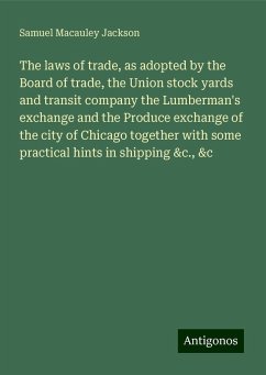 The laws of trade, as adopted by the Board of trade, the Union stock yards and transit company the Lumberman's exchange and the Produce exchange of the city of Chicago together with some practical hints in shipping &c., &c - Jackson, Samuel Macauley
