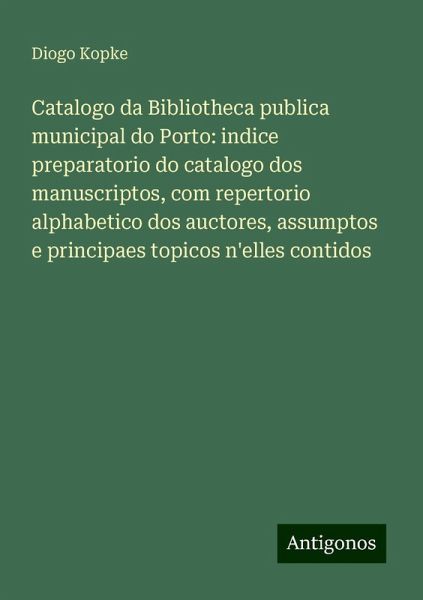 Catalogo da Bibliotheca publica municipal do Porto: indice preparatorio do catalogo dos manuscriptos, com repertorio alphabetico dos auctores, assumptos e principaes topicos n'elles contidos Catalogo da Bibliotheca publica municipal do Porto: indice preparatorio do catalogo dos manuscriptos, com repertorio alphabetico dos auctores, assumptos e principaes topicos n'elles contidos
