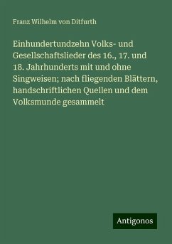 Einhundertundzehn Volks- und Gesellschaftslieder des 16., 17. und 18. Jahrhunderts mit und ohne Singweisen; nach fliegenden Blättern, handschriftlichen Quellen und dem Volksmunde gesammelt - Ditfurth, Franz Wilhelm Von