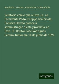 Relatorio com o que o Exm. Sr. 2o. Presidente Padre Felippe Benicio da Fonseca Galvão passou a administração d'esta provincia ao Exm. Sr. Doutor José Rodrigues Pereira Junior em 12 de junho de 1879 - Província, Parahyba do Norte Presidente da