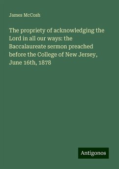 The propriety of acknowledging the Lord in all our ways: the Baccalaureate sermon preached before the College of New Jersey, June 16th, 1878 - Mccosh, James