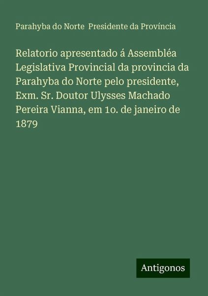 Relatorio apresentado á Assembléa Legislativa Provincial da provincia da Parahyba do Norte pelo presidente, Exm. Sr. Doutor Ulysses Machado Pereira Vianna, em 1o. de janeiro de 1879