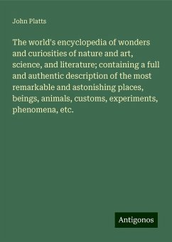 The world's encyclopedia of wonders and curiosities of nature and art, science, and literature; containing a full and authentic description of the most remarkable and astonishing places, beings, animals, customs, experiments, phenomena, etc. - Platts, John