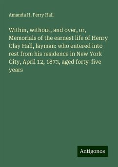 Within, without, and over, or, Memorials of the earnest life of Henry Clay Hall, layman: who entered into rest from his residence in New York City, April 12, 1873, aged forty-five years - Hall, Amanda H. Ferry