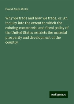 Why we trade and how we trade, or, An inquiry into the extent to which the existing commercial and fiscal policy of the United States restricts the material prosperity and development of the country - Wells, David Ames