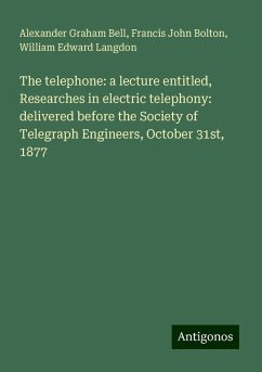 The telephone: a lecture entitled, Researches in electric telephony: delivered before the Society of Telegraph Engineers, October 31st, 1877 - Bell, Alexander Graham; Bolton, Francis John; Langdon, William Edward