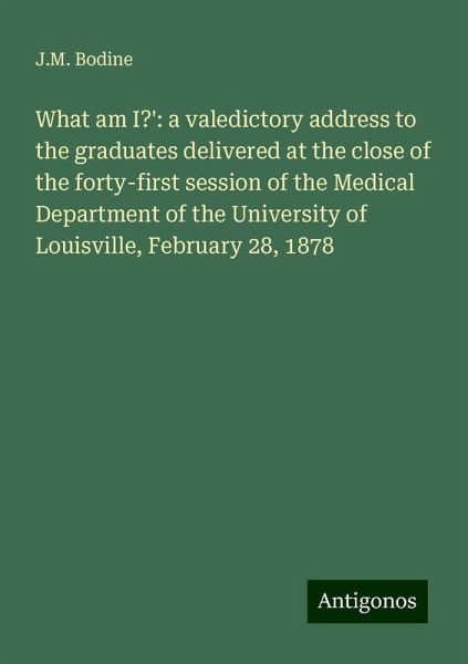 What am I?': a valedictory address to the graduates delivered at the close of the forty-first session of the Medical Department of the University of Louisville, February 28, 1878 What am I?': a valedictory address to the graduates delivered at the close of the forty-first session of the Medical Department of the University of Louisville, February 28, 1878
