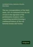 The war correspondence of the Daily news, 1877-8 continued from the fall of Kars to the signature of the preliminaries of peace: with a connecting narrative forming a continuous history of the war between Russia and Turkey