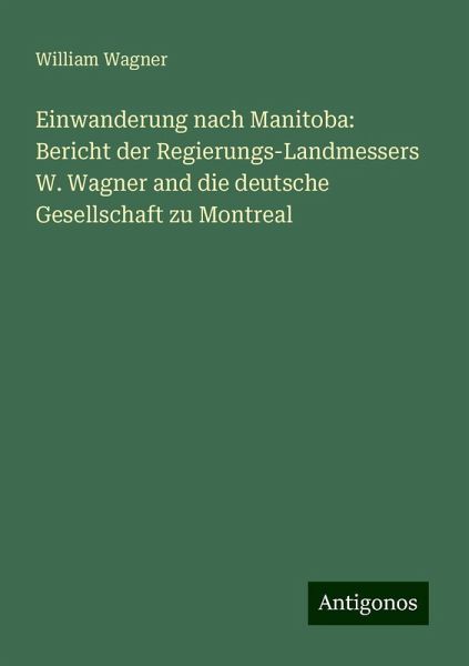 Einwanderung nach Manitoba: Bericht der Regierungs-Landmessers W. Wagner and die deutsche Gesellschaft zu Montreal