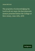 The propriety of acknowledging the Lord in all our ways: the Baccalaureate sermon preached before the College of New Jersey, June 16th, 1878 The propriety of acknowledging the Lord in all our ways: the Baccalaureate sermon preached before the College of New Jersey, June 16th, 1878
