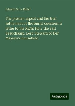 The present aspect and the true settlement of the burial question: a letter to the Right Hon. the Earl Beauchamp, Lord Steward of Her Majesty's household - Miller, Edward & co.