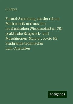 Formel-Sammlung aus der reinen Mathematik und aus den mechanischen Wissenschaften. Für praktische Baugwerk- und Maschinenen-Meister, sowie für Studirende technischer Lehr-Anstalten - Kopka, C.