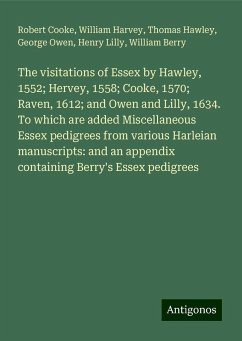 The visitations of Essex by Hawley, 1552; Hervey, 1558; Cooke, 1570; Raven, 1612; and Owen and Lilly, 1634. To which are added Miscellaneous Essex pedigrees from various Harleian manuscripts: and an appendix containing Berry's Essex pedigrees - Cooke, Robert; Harvey, William; Hawley, Thomas; Owen, George; Lilly, Henry; Berry, William