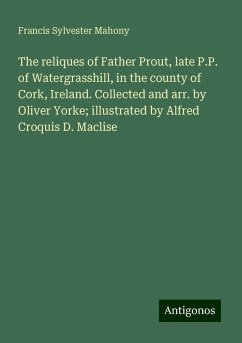 The reliques of Father Prout, late P.P. of Watergrasshill, in the county of Cork, Ireland. Collected and arr. by Oliver Yorke; illustrated by Alfred Croquis D. Maclise - Mahony, Francis Sylvester