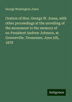 Oration of Hon. George W. Jones, with other proceedings at the unveiling of the monument to the memory of ex-President Andrew Johnson, at Greeneville, Tennessee, June 5th, 1878 - Jones, George Washington