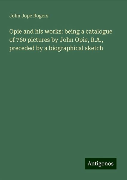 Opie and his works: being a catalogue of 760 pictures by John Opie, R.A., preceded by a biographical sketch Opie and his works: being a catalogue of 760 pictures by John Opie, R.A., preceded by a biographical sketch