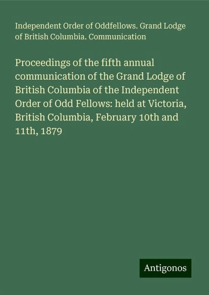 Proceedings of the fifth annual communication of the Grand Lodge of British Columbia of the Independent Order of Odd Fellows: held at Victoria, British Columbia, February 10th and 11th, 1879