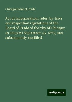 Act of incorporation, rules, by-laws and inspection regulations of the Board of Trade of the city of Chicago: as adopted September 25, 1875, and subsequently modified - Trade, Chicago Board Of