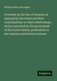 A treatise on the law of taxation as imposed by the states and their municipalities: or other subdivisions, and as exercised by the government of the United States, particularly in the customs and internal revenue - Burroughs, William Henry